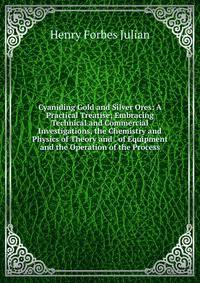 Cyaniding Gold and Silver Ores: A Practical Treatise; Embracing Technical and Commercial Investigations, the Chemistry and Physics of Theory and . of Equipment and the Operation of the Process