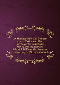 Im Hauptquartier Der Zweiten Armee 1866: Unter Dem Oberbefehl Sr. Koniglichen Hoheit Des Kronprinzen Friedrich Wilhelm Von Preussen : Erinnerungen (German Edition)