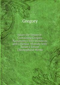 Julian the Emperor: Containing Gregory Nazianzen's Two Invectives and Libanius' Monody with Julian's Extant Theosophical Works