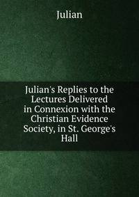 Julian's Replies to the Lectures Delivered in Connexion with the Christian Evidence Society, in St. George's Hall