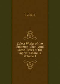 Select Works of the Emperor Julian: And Some Pieces of the Sophist Libanius, Volume 1