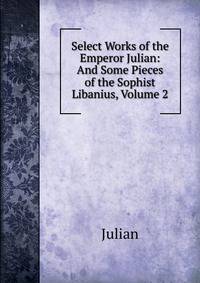 Select Works of the Emperor Julian: And Some Pieces of the Sophist Libanius, Volume 2