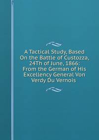 A Tactical Study, Based On the Battle of Custozza, 24Th of June, 1866: From the German of His Excellency General Von Verdy Du Vernois .