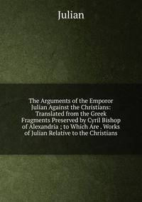 The Arguments of the Emporor Julian Against the Christians: Translated from the Greek Fragments Preserved by Cyril Bishop of Alexandria ; to Which Are . Works of Julian Relative to the Christians