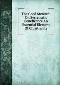 The Good Steward: Or, Systematic Beneficence An Essential Element Of Christianity