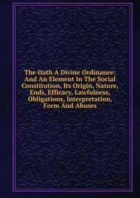 The Oath A Divine Ordinance: And An Element In The Social Constitution, Its Origin, Nature, Ends, Efficacy, Lawfulness, Obligations, Interpretation, Form And Abuses