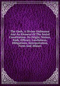 The Oath, A Divine Ordinance And An Element Of The Social Constitution: Its Origin, Nature, Ends, Efficacy, Lawfulness, Obligations, Interpretation, Form And Abuses