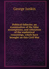 Political fallacies: an examination of the false assumptions, and refutation of the sophistical reasonings, which have brought on this Civil War