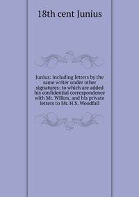Junius: including letters by the same writer under other signatures; to which are added his confidential correspondence with Mr. Wilkes, and his private letters to Mr. H.S. Woodfall
