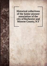 Historical collections of the Junior pioneer association of the city of Rochester and Monroe County, N.Y.
