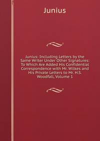Junius: Including Letters by the Same Writer Under Other Signatures: To Which Are Added His Confidential Correspondence with Mr. Wilkes and His Private Letters to Mr. H.S. Woodfall, Volume 1