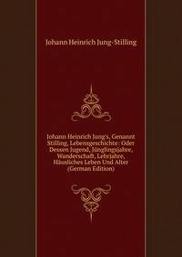 Johann Heinrich Jung's, Genannt Stilling, Lebensgeschichte: Oder Dessen Jugend, J?nglingsjahre, Wanderschaft, Lehrjahre, H?usliches Leben Und Alter (German Edition)
