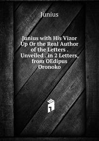Junius with His Vizor Up Or the Real Author of the Letters . Unveiled . in 2 Letters, from OEdipus Oronoko