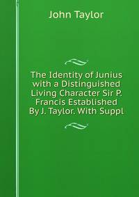 The Identity of Junius with a Distinguished Living Character Sir P. Francis Established By J. Taylor. With Suppl