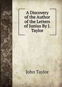 A Discovery of the Author of the Letters of Junius By J. Taylor.