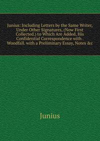 Junius: Including Letters by the Same Writer, Under Other Signatures, (Now First Collected.) to Which Are Added, His Confidential Correspondence with . Woodfall. with a Preliminary Essay, Notes &amp;c