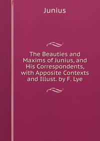 The Beauties and Maxims of Junius, and His Correspondents, with Apposite Contexts and Illust. by F. Lye