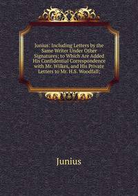 Junius: Including Letters by the Same Writer Under Other Signatures; to Which Are Added His Confidential Correspondence with Mr. Wilkes, and His Private Letters to Mr. H.S. Woodfall;.