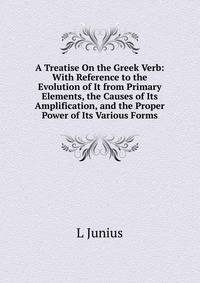 A Treatise On the Greek Verb: With Reference to the Evolution of It from Primary Elements, the Causes of Its Amplification, and the Proper Power of Its Various Forms