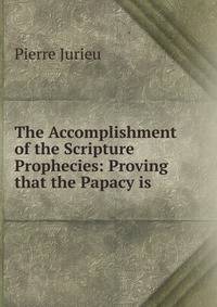 The Accomplishment of the Scripture Prophecies: Proving that the Papacy is .