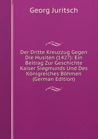 Der Dritte Kreuzzug Gegen Die Husiten (1427): Ein Beitrag Zur Geschichte Kaiser Siegmunds Und Des Konigreiches Bohmen (German Edition)