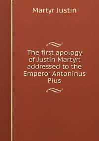 The first apology of Justin Martyr: addressed to the Emperor Antoninus Pius