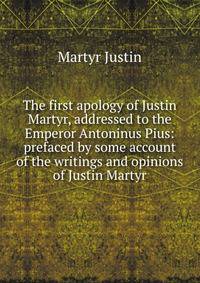 The first apology of Justin Martyr, addressed to the Emperor Antoninus Pius: prefaced by some account of the writings and opinions of Justin Martyr