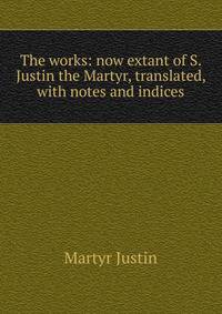 The works: now extant of S. Justin the Martyr, translated, with notes and indices
