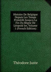 Histoire De Belgique Depuis Les Temps Primitifs Jusqu'a La Fin Du R?gne De L?opold Ier, Volume 1 (French Edition)