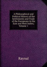A Philosophical and Political History of the Settlements and Trade of the Europeans in the East and West Indies, Volume 1