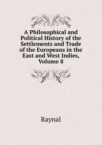 A Philosophical and Political History of the Settlements and Trade of the Europeans in the East and West Indies, Volume 8