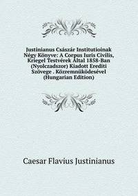 Justinianus Csaszar Institutioinak Negy Konyve: A Corpus Iuris Civilis, Kriegel Testverek Altal 1858-Ban (Nyolczadszor) Kiadott Erediti Szovege . Kozremnukodesevel (Hungarian Edition)