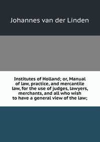 Institutes of Holland; or, Manual of law, practice, and mercantile law, for the use of judges, lawyers, merchants, and all who wish to have a general view of the law;