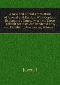 A New and Literal Translation of Juvenal and Persius: With Copious Explanatory Notes, by Which These Difficult Satirists Are Rendered Easy and Familiar to the Reader, Volume 1