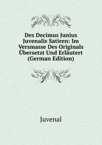 Des Decimus Junius Juvenalis Satiren: Im Versmasse Des Originals Ubersetzt Und Erlautert (German Edition)