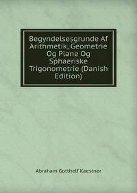 Begyndelsesgrunde Af Arithmetik, Geometrie Og Plane Og Sphaeriske Trigonometrie (Danish Edition)