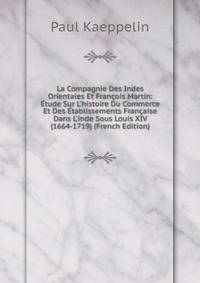 La Compagnie Des Indes Orientales Et Fran?ois Martin: ?tude Sur L'histoire Du Commerce Et Des ?tablissements Fran?aise Dans L'inde Sous Louis XIV (1664-1719) (French Edition)