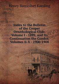 Index to the Bulletin of the Cooper Ornithological Club: Volume I - 1899, and Its Continuation the Condor, Volumes Ii-X - 1900-1908
