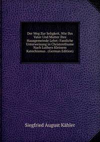 Der Weg Zur Seligkeit, Wie Ihn Vater Und Mutter Ihre Hausgemeinde Lehrt: Fassliche Unterweisung in Christenthume Nach Luthers Kleinem Katechismus . (German Edition)