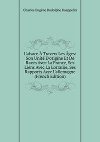 L'alsace ? Travers Les ?ges: Son Unit? D'origine Et De Races Avec La France, Ses Liens Avec La Lorraine, Ses Rapports Avec L'allemagne (French Edition)