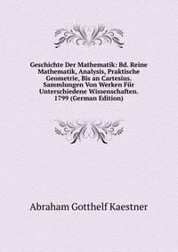 Geschichte Der Mathematik: Bd. Reine Mathematik, Analysis, Praktische Geometrie, Bis an Cartesius. Sammlungen Von Werken Fur Unterschiedene Wissenschaften. 1799 (German Edition)
