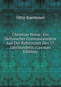 Christian Weise: Ein Sachsischer Gymnasialrektor Aus Der Reformzeit Des 17. Jahrhunderts (German Edition)
