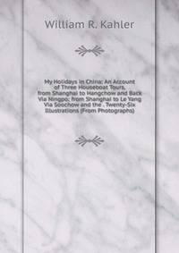 My Holidays in China: An Account of Three Houseboat Tours, from Shanghai to Hangchow and Back Via Ningpo; from Shanghai to Le Yang Via Soochow and the . Twenty-Six Illustrations (From Photographs)
