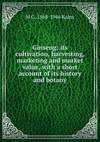 Ginseng; its cultivation, harvesting, marketing and market value, with a short account of its history and botany