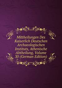 Mittheilungen Des Kaiserlich Deutschen Archaeologischen Instituts, Athenische Abtheilung, Volume 30 (German Edition)