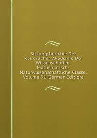 Sitzungsberichte Der Kaiserlichen Akademie Der Wissenschaften. Mathematisch-Naturwissenschaftliche Classe, Volume 91 (German Edition)