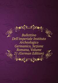 Bullettino Dell'imperiale Instituto Archeologico Germanico, Sezione Romana, Volume 21 (German Edition)