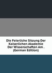 Die Feierliche Sitzung Der Kaiserlichen Akademie Der Wissenschaften Am . (German Edition)