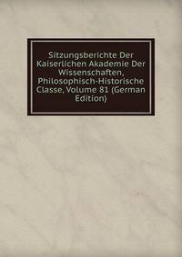 Sitzungsberichte Der Kaiserlichen Akademie Der Wissenschaften, Philosophisch-Historische Classe, Volume 81 (German Edition)
