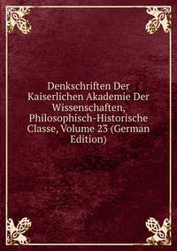 Denkschriften Der Kaiserlichen Akademie Der Wissenschaften, Philosophisch-Historische Classe, Volume 23 (German Edition)